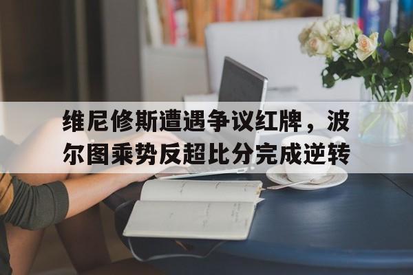 维尼修斯遭遇争议红牌，波尔图乘势反超比分完成逆转的简单介绍